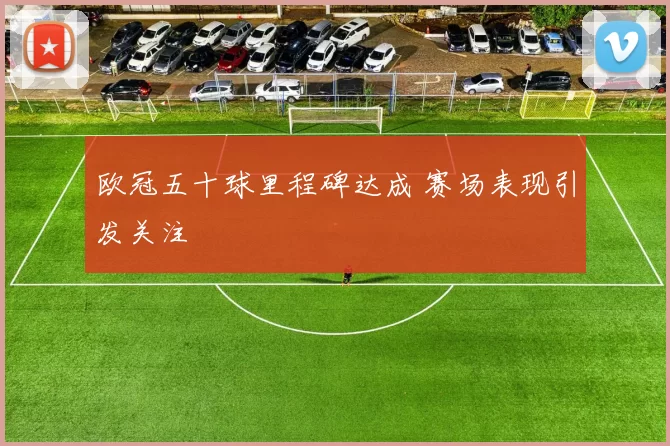 欧冠五十球里程碑达成 赛场表现引发关注