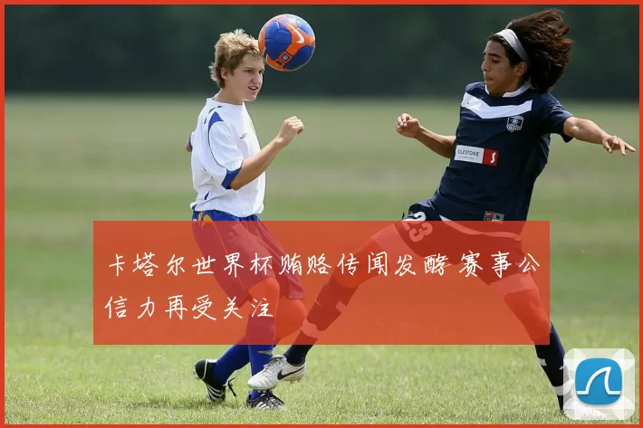 卡塔尔世界杯贿赂传闻发酵 赛事公信力再受关注