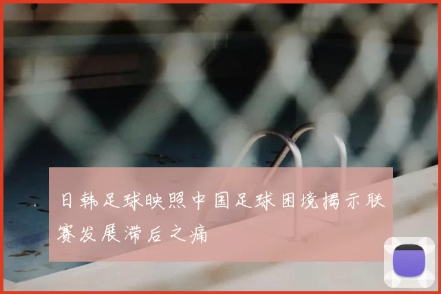 日韩足球映照中国足球困境揭示联赛发展滞后之痛