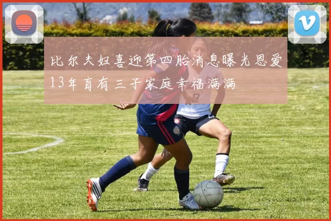 比尔夫妇喜迎第四胎消息曝光恩爱13年育有三子家庭幸福满满