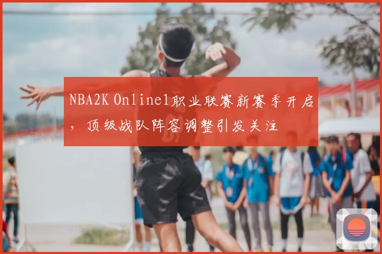 NBA2K Online1职业联赛新赛季开启，顶级战队阵容调整引发关注
